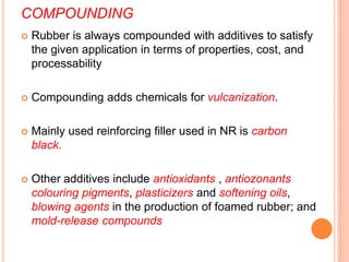 COMPOUNDING
 Rubber is always compounded with additives to satisfy
the given application in terms of properties, cost, and
processability
 Compounding adds chemicals for vulcanization.
 Mainly used reinforcing filler used in NR is carbon
black.
 Other additives include antioxidants , antiozonants
colouring pigments, plasticizers and softening oils,
blowing agents in the production of foamed rubber; and
mold-release compounds
 