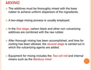 MIXING
 The additives must be thoroughly mixed with the base
rubber to achieve uniform dispersion of the ingredients.
 A two-stage mixing process is usually employed.
 In the first stage, carbon black and other non vulcanizing
additives are combined with the raw rubber.
 After thorough mixing has been accomplished, and time for
cooling has been allowed, the second stage is carried out in
which the vulcanizing agents are added.
 Equipment for mixing includes the Two-roll mill and internal
mixers such as the Banbury mixer
 