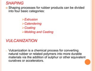 SHAPING
 Shaping processes for rubber products can be divided
into four basic categories:
Extrusion
Calendering
Coating
Molding and Casting
VULCANIZATION
o Vulcanization is a chemical process for converting
natural rubber or related polymers into more durable
materials via the addition of sulphur or other equivalent
curatives or accelerators.
 