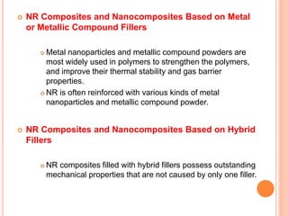  NR Composites and Nanocomposites Based on Metal
or Metallic Compound Fillers
 Metal nanoparticles and metallic compound powders are
most widely used in polymers to strengthen the polymers,
and improve their thermal stability and gas barrier
properties.
 NR is often reinforced with various kinds of metal
nanoparticles and metallic compound powder.
 NR Composites and Nanocomposites Based on Hybrid
Fillers
 NR composites filled with hybrid fillers possess outstanding
mechanical properties that are not caused by only one filler.
 