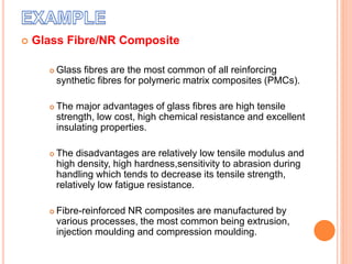  Glass Fibre/NR Composite
 Glass fibres are the most common of all reinforcing
synthetic fibres for polymeric matrix composites (PMCs).
 The major advantages of glass fibres are high tensile
strength, low cost, high chemical resistance and excellent
insulating properties.
 The disadvantages are relatively low tensile modulus and
high density, high hardness,sensitivity to abrasion during
handling which tends to decrease its tensile strength,
relatively low fatigue resistance.
 Fibre-reinforced NR composites are manufactured by
various processes, the most common being extrusion,
injection moulding and compression moulding.
 