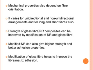  Mechanical properties also depend on fibre
orientation.
 It varies for unidirectional and non-unidirectional
arrangements and for long and short fibres also.
 Strength of glass fibre/NR composites can be
improved by modification of NR and glass fibre.
 Modified NR can also give higher strength and
better adhesion properties.
 Modification of glass fibre helps to improve the
fibre/matrix adhesion.
 