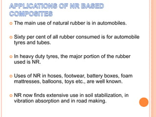  The main use of natural rubber is in automobiles.
 Sixty per cent of all rubber consumed is for automobile
tyres and tubes.
 In heavy duty tyres, the major portion of the rubber
used is NR.
 Uses of NR in hoses, footwear, battery boxes, foam
mattresses, balloons, toys etc., are well known.
 NR now finds extensive use in soil stabilization, in
vibration absorption and in road making.
 