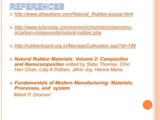  http://www.allsealsinc.com/Natural_Rubber-popup.html
 http://www.tutorvista.com/content/chemistry/chemistry-
ii/carbon-compounds/natural-rubber.php
 http://rubberboard.org.in/ManageCultivation.asp?Id=196
 Natural Rubber Materials: Volume 2: Composites
and Nanocomposites edited by Sabu Thomas, Chin
Han Chan, Laly A Pothen, Jithin Joy, Hanna Maria
 Fundamentals of Modern Manufacturing: Materials,
Processes, and system
Mikell P. Groover
 