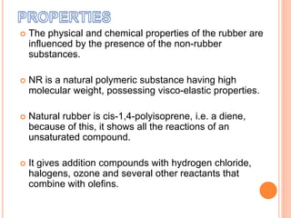  The physical and chemical properties of the rubber are
influenced by the presence of the non-rubber
substances.
 NR is a natural polymeric substance having high
molecular weight, possessing visco-elastic properties.
 Natural rubber is cis-1,4-polyisoprene, i.e. a diene,
because of this, it shows all the reactions of an
unsaturated compound.
 It gives addition compounds with hydrogen chloride,
halogens, ozone and several other reactants that
combine with olefins.
 