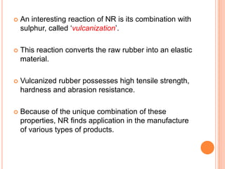  An interesting reaction of NR is its combination with
sulphur, called ‘vulcanization’.
 This reaction converts the raw rubber into an elastic
material.
 Vulcanized rubber possesses high tensile strength,
hardness and abrasion resistance.
 Because of the unique combination of these
properties, NR finds application in the manufacture
of various types of products.
 