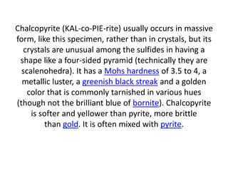 Chalcopyrite (KAL-co-PIE-rite) usually occurs in massive
form, like this specimen, rather than in crystals, but its
crystals are unusual among the sulfides in having a
shape like a four-sided pyramid (technically they are
scalenohedra). It has a Mohs hardness of 3.5 to 4, a
metallic luster, a greenish black streak and a golden
color that is commonly tarnished in various hues
(though not the brilliant blue of bornite). Chalcopyrite
is softer and yellower than pyrite, more brittle
than gold. It is often mixed with pyrite.
 