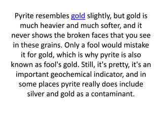Pyrite resembles gold slightly, but gold is
much heavier and much softer, and it
never shows the broken faces that you see
in these grains. Only a fool would mistake
it for gold, which is why pyrite is also
known as fool's gold. Still, it's pretty, it's an
important geochemical indicator, and in
some places pyrite really does include
silver and gold as a contaminant.
 