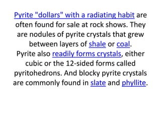 Pyrite "dollars" with a radiating habit are
often found for sale at rock shows. They
are nodules of pyrite crystals that grew
between layers of shale or coal.
Pyrite also readily forms crystals, either
cubic or the 12-sided forms called
pyritohedrons. And blocky pyrite crystals
are commonly found in slate and phyllite.
 