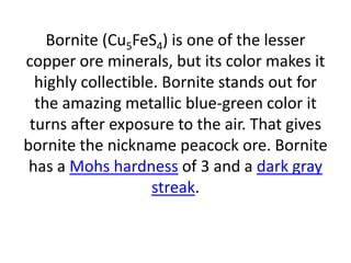 Bornite (Cu5FeS4) is one of the lesser
copper ore minerals, but its color makes it
highly collectible. Bornite stands out for
the amazing metallic blue-green color it
turns after exposure to the air. That gives
bornite the nickname peacock ore. Bornite
has a Mohs hardness of 3 and a dark gray
streak.
 