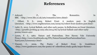 References
• Ackroyd, P., The Romantics. In
BBC. <http://www.bbc.co.uk/arts/romantics/intro.shtml>
• Gillani, N. S., 2009. Robert Frost: A modern poet. In English
Literature. <http://www.engliterarium.com/2009/02/robert-frost-modern-poet.html>
• Lahti, D., 2012. Lyrical Ballads, and other early poems. In Reflections on Great Literature.
<http://greatlit.qwriting.qc.cuny.edu/2014/06/19/lyrical-ballads-and-other-early-
poems/#more-419>
• Lynen, F. J., 1960. Nature and Pastoralism. New Haven: Yale University
Press.t<http://www.frostfriends.org/FFL/Nature%20and%20Pastoralism%20-
%20Lynen/lynenessay1.html>
• Vincent, C., 2009. The Poetry of Robert Frost. In GradeSaver
<http://www.gradesaver.com/the-poetry-of- robertfrost/study-guide/major-themes>
 