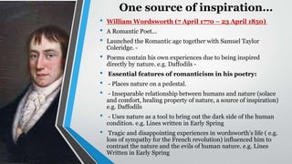 One source of inspiration…
• William Wordsworth (7 April 1770 – 23 April 1850)
• A Romantic Poet...
• Launched the Romantic age together with Samuel Taylor
Coleridge. -
• Poems contain his own experiences due to being inspired
directly by nature. e.g. Daffodils -
• Essential features of romanticism in his poetry:
• - Places nature on a pedestal.
• - Inseparable relationship between humans and nature (solace
and comfort, healing property of nature, a source of inspiration)
e.g. Daffodils
• - Uses nature as a tool to bring out the dark side of the human
condition. e.g. Lines written in Early Spring
• Tragic and disappointing experiences in wordsworth’s life ( e.g.
loss of sympathy for the French revolution) influenced him to
contrast the nature and the evils of human nature. e.g. Lines
Written in Early Spring
 