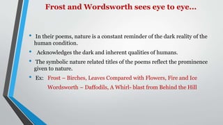 Frost and Wordsworth sees eye to eye...
• In their poems, nature is a constant reminder of the dark reality of the
human condition.
• Acknowledges the dark and inherent qualities of humans.
• The symbolic nature related titles of the poems reflect the prominence
given to nature.
• Ex: Frost – Birches, Leaves Compared with Flowers, Fire and Ice
Wordsworth – Daffodils, A Whirl- blast from Behind the Hill
 
