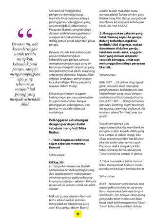 11
Dewasa ini, ada
­kecenderungan
untuk ­terlalu
mengikuti
­kehendak para
­peraya, sampai
­mengesampingkan
apa yang
­sebenarnya
­menjadi hal
­prinsip yang
­menjadi kehendak
­Allah
“
Setelah kita mengetahui
­pengertian tentang liturgi,
mari kita lihat bersama adanya
­pelanggaran-pelanggaran yang
umum terjadi di dalam liturgi
Perayaan Ekaristi, yang biasanya
didasari oleh kekurangpahaman
ataupun ketidakseimbangan
­dialog antara pihak Allah dan pihak
­peraya.
Dewasa ini, ada ­kecenderungan
untuk terlalu mengikuti
­kehendak para ­peraya, sampai
­mengesampingkan apa yang se-
benarnya menjadi hal ­prinsip yang
menjadi kehendak ­Allah, atau yang
selayaknya ­diberikan kepada Allah
sebagai ­ungkapan penghargaan
kita akan Misteri Paska yang kita
rayakan dalam liturgi.
Kekurangpahaman ataupun
­ketimpangan ­penyesuaian dalam
liturgi ini melahirkan ­banyak
­pelanggaran-pelanggaran, dan
berikut ini adalah beberapa
­contohnya:
Pelanggaran sehubungan
­dengan persiapan batin
­sebelum mengikuti Misa
­Kudus:
1. Tidak berpuasa sedikitnya
­sejam sebelum menerima
­Komuni
Seharusnya:
KHK Kan. 919
§ 1 Yang akan menerima Ekaristi
Mahakudus hendaknya berpantang
dari segala macam makanan dan
minuman selama waktu sekurang-
kurangnya satu jam sebelum ­komuni,
terkecuali air semata-mata dan obat-
obatan.
Maksud puasa sebelum Komuni
tentu adalah untuk semakin
­menyadarkan kita bahwa yang
akan kita santap dalam Ekaristi
adalah bukan makanan biasa,
namun ­adalah Tuhan sendiri: yaitu
­Kristus Sang Roti Hidup, yang dapat
­membawa kita kepada kehidupan
kekal (lih. Yoh 6:56-57)
2. Menggunakan pakaian yang
tidak/ kurang sopan ke ­gereja,
datang terlambat, ngobrol,
berBBM/ SMS di gereja, makan
dan minum di dalam gereja,
­terutama anak- anak, anggota
koor yang minum sebelum/
sesudah bertugas, umat saat
menunggu dimulainya perayaan
Ekaristi.
Seharusnya:
KGK 1387 ….Di dalam sikap (gerak-
gerik, pakaian) akan terungkap
penghormatan, kekhidmatan, dan
kegembiraan yang sesuai dengan
saat di mana Kristus menjadi tamu
kita. (CCC 1387 …. Bodily demeanor
(gestures, clothing) ought to convey
the respect, solemnity, and joy of this
moment when Christ becomes our
guest)
Sudah sewajarnya dan
­sepantasnya jika kita memberikan
­penghormatan kepada Allah yang
kita jumpai di dalam liturgi. Jika
sikap seenaknya tidak kita lakukan
jika kita sedang bertemu bapak
Presiden, maka selayaknya kita
tidak bersikap demikian kepada
Tuhan yang kita jumpai di gereja.
3. Tidak memeriksa batin, namun
tetap menyambut Komuni meski-
pun dalam keadaan berdosa berat
Seharusnya:
RS 81 Kebiasaan sejak dahulu kala
menunjukkan bahwa setiap orang
harus memeriksa batinnya dengan
mendalam, dan bahwa setiap orang
yang sadar telah melakukan dosa
berat tidak boleh menyambut Tubuh
Tuhan kalau tidak terlebih dahulu
 