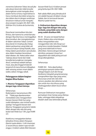 12
menerima Sakramen Tobat, ­kecuali jika
ada alasan berat dan tidak ­tersedia
kemungkinan untuk ­mengaku dosa;
dalam hal itu ia harus ingat bahwa ia
harus membuat doa tobat sempurna,
dan dalam doa ini dengan sendirinya
tercantum maksud untuk mengaku
dosa secepat mungkin (lih. KGK 1385,
KHK Kan 916, Ecclesia de Eucharistia,
36)
Dosa berat memisahkan kita dari
Kristus, dan karena itu untuk bersatu
dengan-Nya kita harus meninggalkan
dosa tersebut, dan mengakukannya
di dalam sakramen Tobat. Contoh
dosa berat ini misalnya jika hidup
dalam perkawinan yang tidak sah
menurut hukum Gereja Katolik, atau
hidup dalam perzinahan/ ­percabulan,
atau dalam keadaan kecanduan
obat-obatan, dst. Kekecualian akan
­“adanya alasan berat dan tidak
­tersedia kemungkinan mengaku
dosa”, contohnya adalah bahaya
maut, atau jika tinggal di daerah
terpencil di mana Komuni dibagikan
oleh seorang asisten imam dalam
waktu sekian minggu sekali.
Pelanggaran dalam bagian-
­bagian Misa Kudus:
1. Mazmur Tanggapan digantikan
dengan lagu rohani lainnya
Seharusnya:
Redemptoris Sacramentum (RS)
62 “Tidak juga diperkenankan
­meniadakan atau menggantikan
bacaan-bacaan Kitab Suci yang
­sudah ditetapkan, atas inisiatif sendiri,
­apalagi “mengganti bacaan dan
Mazmur Tanggapan yang berisi Sabda
Allah, dengan teks-teks lain yang
­bukan dari Kitab Suci.” (lih. juga PUMR
57)
Katekismus mengajarkan bahwa
kehadiran Kristus dalam Perayaan
Ekaristi nyata dalam: 1) diri imamnya;
2) secara khusus dalam rupa roti dan
anggur; 3) dalam sabda Allah (bacaan-
bacaan Kitab Suci); 4) dalam jemaat
yang berkumpul (lih. KGK 1088).
Nah sabda Allah yang dimaksud di
sini adalah bacaan di dalam Liturgi
Sabda, dan ini termasuk bacaan
Mazmur pada hari itu.
2. Ordinarium digantikan dengan
lagu- lagu lain dengan teks yang
berbeda, yang tidak sama dengan
yang sudah disahkan KWI.
RS 59 Di sana-sini terjadi bahwa
Imam, Diakon atau umat ­dengan
­bebas mengubahkan atau
­menggantikan teks-teks liturgi suci
yang harus mereka bawakan. ­Praktek
yang amat tidak baik ini harus
­dihentikan. Karena dengan berbuat
demikian, perayaan Liturgi Suci
­digoyahkan dan tidak jarang arti asli
liturgi dibengkokkan.
Seharusnya:
PUMR 393 Perlu diperhatikan
­pentingnya nyanyian dalam Misa
­sebagai bagian utuh dari liturgi.
Konferensi Uskuplah yang berwenang
mengesahkan lagu-lagu yang serasi,
khususnya untuk teks-teks Ordi-
narium, jawaban dan aklamasi umat,
dan untuk ritus-ritus khusus yang
­diselenggarakan dalam kurun tahun
liturgi….
Rumusan Ordinarium merupakan
pernyataan iman Gereja yang sifatnya
baku, sehingga tidak selayaknya
diubah-ubah atas kehendak pribadi.
 