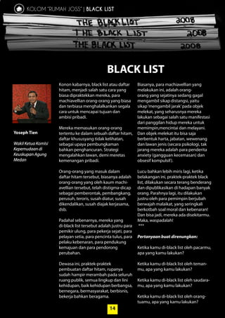 14
Konon kabarnya, black list atau ­daftar
hitam, menjadi salah satu cara yang
biasa dipraktekkan mereka, para
­machiavellian orang-orang yang biasa
dan terbiasa menghalalkankan ­segala
cara untuk ­mencapai tujuan dan
­ambisi pribadi.
Mereka memasukan orang-orang
­tertentu ke dalam sebuah daftar hitam,
daftar khususyang tidak ­kelihatan,
­sebagai upaya ­pembungkaman
­bahkan penghancuran. Strategi
­mengalahkan lawan, demi ­meretas
kemenangan pribadi.
Orang-orang yang masuk dalam
daftar hitam tersebut, biasanya adalah
orang-orang yang oleh kaum machi-
avellian tersebut, telah distigma-dicap
sebagai pemberontak, pembangkang,
perusuh, teroris, susah diatur, susah
­dikendalikan, susah diajak kerjasama,
dsb.
Padahal sebenarnya, mereka yang
­di-black list tersebut adalah justru para
pemikir ulung, para pekerja sejati, para
pelayan setia, para pencinta tulus, para
pelaku kebenaran, para pendukung
kemajuan dan para pendorong
­perubahan.
Dewasa ini, praktek-praktek
­pembuatan daftar hitam, rupanya
sudah hampir ­merambah pada seluruh
ruang ­publik, semua lingkup dan lini
kehidupan, baik kehidupan berbangsa,
bernegara, ­bermasyarakat, berbisnis,
bekerja bahkan beragama.
Biasanya, para machiavellian yang
­melakukan ini, adalah orang-
orang yang sejatinya sedang gagal
mengambil sikap distangsi, yaitu
sikap‘mengambil jarak’pada objek
melekat, yang seharusnya mereka
lakukan sebagai salah satu ­manifestasi
dari panggilan hidup mereka ­untuk
memimpin,mencintai dan melayani.
Dan objek melekat itu bisa saja
­berbentuk harta, jabatan, wewenang
dan lawan jenis (secara psikologi, tak
jarang mereka adalah para penderita
anxiety (gangguan kecemasan) dan
obsesif kompulsif).
Lucu bahkan lebih miris lagi, ketika
belakangan ini, praktek-praktek black
list, dilakukan secara terang benderang
dan dipublikasikan di hadapan banyak
orang. Parahnya lagi, itu dilakukan
justru oleh para pemimpin berjubah
berwajah ­malaikat, yang seringkali
berkotbah soal moral dan kebenaran!
Dan bisa jadi, mereka ada disekitarmu.
Maka, waspadalah!
***
Pertanyaan buat direnungkan:
Ketika kamu di-black list oleh pacarmu,
apa yang kamu lakukan?
Ketika kamu di-black list oleh teman-
mu, apa yang kamu lakukan?
Ketika kamu di-black list oleh saudara-
mu, apa yang kamu lakukan?
Ketika kamu di-black list oleh orang-
tuamu, apa yang kamu lakukan?
KOLOM “RUMAH JOSS” | BLACK LIST
Yoseph Tien
Wakil Ketua ­KomIsi
Kepemudaan di
­Keuskupan Agung
Medan
BLACK LIST
14
 