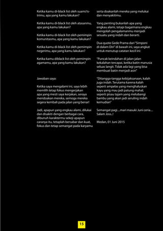15
Ketika kamu di-black list oleh suami/is-
trimu, apa yang kamu lakukan?
Ketika kamu di-black list oleh atasanmu,
apa yang kamu lakukan?
Ketika kamu di-black list oleh pemimpin
komunitasmu, apa yang kamu lakukan?
Ketika kamu di-black list oleh pemimpin
negerimu, apa yang kamu lakukan?
Ketika kamu diblack list oleh pemimpin
agamamu, apa yang kamu lakukan?
Jawaban saya:
Ketika saya mengalami ini, saya lebih
­memilih tetap fokus mengerjakan
apa yang mesti saya kerjakan, seraya
­mendoakan mereka, semoga mereka
segera kembali pada jalan yang benar!
Jadi, apapun yang engkau alami, ­dilukai
dan disakiti dengan berbagai cara,
dibunuh karaktermu sekeji apapun
caranya itu, tetaplah bersabar dan kuat,
fokus dan tetap semangat pada karyamu
serta doakanlah mereka yang melukai
dan menyakitimu.
Yang penting bukanlah apa yang
­engkau alami, tetapi bagaimana ­engkau
­mengolah pengalamanmu menjadi
sesuatu yang indah dan berarti.
Dua quote Gede Prama dari“Simponi
di dalam Diri”di bawah ini, saya angkat
untuk menutup catatan kecil ini:
“Puncak keindahan di jalan-jalan
­kekalahan tercapai, ketika batin manusia
seluas langit. Tidak ada lagi yang bisa
membuat batin menjadi asin”
“Ditangga-tangga kebijaksanaan, kalah
juga indah. Terutama karena kalah
­seperti ampelas yang menghaluskan
kayu yang mau jadi patung mahal,
­seperti pisau tajam yang melubangi
bambu yang akan jadi seruling indah
kemudian”
Semangat pagi....mari masuki Juni ceria....
Salam Joss..!
Medan, 01 Juni 2015
15
 