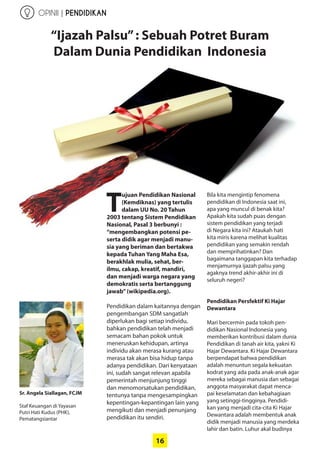 16
“Ijazah Palsu”: Sebuah Potret Buram
Dalam Dunia Pendidikan Indonesia
T
ujuan Pendidikan Nasional
(Kemdiknas) yang tertulis
dalam UU No. 20 Tahun
2003 tentang Sistem ­Pendidikan
Nasional, Pasal 3 berbunyi :
“mengembangkan potensi pe-
serta didik agar menjadi manu-
sia yang beriman dan bertakwa
kepada Tuhan Yang Maha Esa,
berakhlak mulia, sehat, ber-
ilmu, cakap, kreatif, mandiri,
dan ­menjadi warga negara yang
demokratis serta bertanggung
jawab”(wikipedia.org).
Pendidikan dalam kaitannya ­dengan
pengembangan SDM sangatlah
diperlukan bagi setiap individu,
bahkan pendidikan telah ­menjadi
semacam bahan pokok untuk
meneruskan kehidupan, artinya
individu akan merasa kurang atau
merasa tak akan bisa hidup tanpa
adanya pendidikan. Dari kenyataan
ini, sudah sangat relevan apabila
pemerintah menjunjung tinggi
dan menomorsatukan pendidikan,
tentunya tanpa mengesampingkan
kepentingan-kepantingan lain yang
mengikuti dan menjadi penunjang
pendidikan itu sendiri.
Bila kita mengintip fenomena
­pendidikan di Indonesia saat ini,
apa yang muncul di benak kita?
­Apakah kita sudah puas ­dengan
sistem ­pendidikan yang terjadi
di Negara kita ini? Ataukah hati
kita miris karena melihat ­kualitas
­pendidikan yang ­semakin ­rendah
dan ­memprihatinkan? Dan
bagaimana tanggapan kita ­terhadap
­menjamurnya ijazah palsu yang
agaknya trend akhir-akhir ini di
­seluruh negeri?
Pendidikan Persfektif Ki Hajar
­Dewantara
Mari bercermin pada tokoh pen-
didikan Nasional Indonesia yang
memberikan kontribusi dalam dunia
Pendidikan di tanah air kita, yakni Ki
Hajar Dewantara. Ki Hajar Dewantara
berpendapat bahwa pendidikan
adalah menuntun segala kekuatan
kodrat yang ada pada anak-anak agar
mereka sebagai manusia dan sebagai
anggota masyarakat dapat menca-
pai keselamatan dan kebahagiaan
yang setinggi-tingginya. Pendidi-
kan yang menjadi cita-cita Ki Hajar
Dewantara adalah membentuk anak
didik ­menjadi manusia yang merdeka
lahir dan batin. Luhur akal budinya
Sr. Angela Siallagan, FCJM
Staf Keuangan di Yayasan
Putri Hati Kudus (PHK),
­Pematangsiantar
OPINII | PENDIDIKAN
 