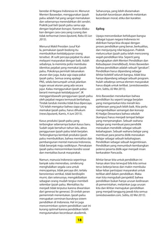 18
­beredar di Negara Indonesia ini. ­Menurut
Menteri Baswedan, ­menggunakan ijazah
palsu adalah hal yang sangat ­memalukan
dan sebenarnya ­merendahkan diri sendiri.
Praktik jual beli ijazah palsu sama saja
dengan kejahatan korupsi. Karena dilaku-
kan dengan cara-cara yang curang dan
tidak terhormat (news.liputan6, Rabu 03 Jun
2015).
Menurut Wakil Presiden Jusuf Kal-
la, pemakaian ijazah bodong itu
­membuktikan ketidakjujuran orang
tersebut. JK ­sulit ­percaya pejabat itu akan
melayani masyarakat dengan baik. Itulah
sebabnya, Ia meminta polisi ­membuka
identitas pejabat yang ­memakai ijazah
palsu. Pokoknya perintah laksanakan
aturan dan juga, buka saja siapa ­pakai
ijazah palsu. ­Semua orang apalagi
PNS, selalu ­bersumpah untuk jalankan
­tugas sesuai aturan yang ada secara
­jujur. Kalau ­menggunakan ijazah palsu
berarti ­memupuk ketidakjujuran”. JK
­menggarisbawahi penggunaan ijazah palsu
oleh pejabat negara termasuk berbahaya.
Tindak tanduk mereka tidak bisa dipercaya.
“UU telah mengatur bahwa siapa yang
­memakai ijazah palsu, harus dihukum
(news.liputan6, Kamis, 4 Juni 2015).
Kasus produksi ijazah palsu yang
­terbongkar sebenarnya bukan kasus baru.
Sudah sejak bertahun-tahun lalu, aktus
penggunaan ijazah palsu telah berjalan.
Terbongkarnya kembali produksi ijazah
palsu membuktikan, bahwa mentalitas dan
pembangunan mental manusia Indonesia,
tidak beranjak maju sedikitpun. Pemakaian
ijazah palsu mencerminkan kondisi sosial
dan mentalitas buruk masyarakat.
Namun, manusia Indonesia sepertinya
­banyak suka menerabas, ­cenderung
menghalalkan segala cara untuk
­mencapainya, tidak percaya diri, terlalu
­berorientasi vertikal, tidak berdisiplin
­murni, dan seterusnya, mengakibatkan
sebagian orang mudah tergiur ­membeli
­selembar ijazah palsu. Mentalitas itu
menjadi tidak terputus karena ­diwariskan
dari generasi ke generasi. Di sinilah peran
pemerintah menentukan. Ijazah palsu
merupakan cerminan buruknya sistem
pendidikan di Indonesia. Hal ini juga
mencerminkan system pendidikan saat ini
kurang optimal karena pendidikan lebih
mengutamakan kecerdasan ­akademik.
­Seharusnya, yang lebih diutamakan
­bukanlah kecerdasan akdemik melainkan
kecerdasan moral, etika dan karakter.
Epilog
Upaya mencerdaskan kehidupan bangsa
sebagai tujuan negara Indonesia ini
­didirikan hanya bisa dicapai dengan
proses pendidikan yang benar, berkualitas,
dan menjunjung nilai kejujuran. Praktek
­meluncurkan ijazah palsu telah ­mencoreng
wajah pendidikan kita. Seperti yang
­diungkapkan oleh Menteri Pendidikan dan
Kebudayaan (mendikbud), Anies ­Baswedan
bahwa pendidikan adalah sebuah­“gerakan”.
Pendidikan harus dipandang sebagai
ikhtiar kolektif seluruh bangsa, tidak bisa
hanya dipandang sebagai sebuah program.
Itulah sebabnya semua elemen masyarakat
harus diajak untuk terlibat. (aniesbaswedan.
com, Sabtu, 02 Mei 2015).
Anis Baswedan menekankan bahwa
pendidikan itu seperti tangga berjalan
yang mengantarkan kita meraih kes-
ejahteraan yang jauh lebih baik. Kita perlu
­mengembalikan semangat dan konsep
Ki Hadjar Dewantara bahwa sekolah
­(kampus) harus menjadi tempat belajar
yang ­menyenangkan. Sebuah wahana
belajar yang membuat para pendidik
merasakan mendidik sebagai sebuah
kebahagiaan. ­Sebuah wahana belajar yang
membuat para peserta didik merasakan
belajar ­sebagai sebuah kebahagiaan.
Pendidikan sebagai sebuah kegembiraan.
Pendidikan yang menumbuh-kembangkan
potensi ­peserta didik agar menjadi insan
­berkarakter Pancasila.
Ikhtiar besar kita untuk pendidikan ini
hanya akan bisa terwujud bila kita semua
terus bekerja keras dan makin membuka
lebar-lebar partisipasi masyarakat untuk
terlibat aktif dalam pendidikan. Maka
mari kita mengubah perspektif, bahwa
­pendidikan bukan hanya urusan kedinasan
di pemerintahan, melainkan juga urusan
kita dan ikhtiar memajukan pendidikan
yang menjadi tanggung jawab kita semua
(aniesbaswedan.com, Sabtu, 02 Mei 2015).
 