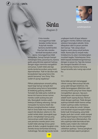 19
SASTRA | SINTA
19
Sinta
Cinta mereka
­sesungguhnya tidak
berjalan terlalu ­lancar.
Acap kali mereka
­bertemu kerikil-kerikil.
Dua hari lalu mereka
kembali bersepakat untuk
putus. Sesungguhnya tidak
bersepakat. Ganup hampir-hampir
menampar Sinta, pacarnya itu, karena
gadis yang dicintai sepenuh hatinya
dengan tegas meminta ­mengakhiri
semuanya. Sudah tidak ada lagi
tanda-tanda kecocokan yang mesti
dipertahankan.“Kali ini tak akan ada
kesepakatan lagi yang harus kita
patuhi bersama,”seru Sinta.­“Kita
­sudah di ujung segalanya.”
Pilihan pelampiasan amarah ­paling
tepat bagi Ganup ­nampak dari
­ponselnya yang hancur ­berantakan
di belakang gedung sekolah.
­Tentulah dia tidak perlu melirik ke
kanan-kiri karena teman-teman
mereka ­sudah pulang dua jam
lalu. ­Barangkali ­mereka sudah
­bekerja di ladang ­sekarang. Ganup
­menyadari itu ­karena itulah dia
­leluasa ­menghamburkan makian.
Kali ini ­Sinta tidak mau menunduk
seperti dia lakukan selama ini. Dia
sudah terlalu lelah, barangkali juga
jenuh, menghadapi Ganup yang
­menurutnya sudah tidak seperti
saat pertama mereka jatuh cinta.
Sudah tidak ada lagi terasa getar-
getar di dada. Langkah-langkah cinta
mereka terasa terhambat benteng
­mahatinggi. Tak ada lagi tanda-tanda
ungkapan kasih di layar telepon
genggam mereka. Bahkan tadi pagi
sebelum berangkat sekolah, Sinta
dikejutkan oleh isi pesan ­pendek
dari Ganup.“Tak cukup alasan
bagimu nanti siang untuk berkata
tidak. ­Karena jika itu terjadi maka
tindakanmu itu akan mendatangkan
musibah bagiku.”Keterkejutan Sinta
lebih kepada ­ketidakmengertiannya
dengan isi pesan itu. Tapi dia ­merasa
dia mengerti berakhir di mana
­penafsirannya. Karena memang
hanya tersedia satu ruang saja untuk
itu.
***
Sinta tidak pernah menanggapi
cibiran orang. Menurutnya tak ada
yang salah dengan kelahiran. Dia
selalu beranggapan dilahirkan oleh
seorang wanita yang luar biasa dapat
mengalahkan apa pun. Apa pun.
Kemegahan satu-satunya baginya
adalah kasih sayang ibunya. Namun
tidak dengan ayahnya. Tidak dengan
ayahnya terlebih-lebih karena setiap
malam ayahnya selalu membawa
aroma tak sedap ke rumah. Selepas
sore berubah wujud menjadi malam,
kedai tuak Simatupang, yang tidak
begitu jauh dari rumah, selalu tempat
paling tepat baginya menumpahkan
semua yang harus dilampiaskan. Dia
tahu ayahnya tidak bermaksud lain
ketika suatu malam dia ­melewati
kedai tuak itu dan mendengar
­celotehan ayahnya.“Semua penghuni
rumah bertindak seperti penghuni
(bagian I)
Dian Purba
purbadian@gmail.com
 