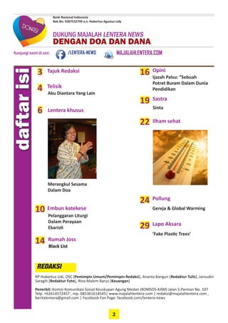 2
DUKUNG MAJALAH LENTERA NEWS
DENGAN DOA DAN DANA
Kunjungi kami di sini:
Bank Nasional Indonesia
Rek.No. 0307532799 a.n. Hubertus Agustus Lidy
/LENTERA-NEWS MAJALAHLENTERA.COM
daftarisi
Tajuk Redaksi3
Telisik
4
6 Lentera khusus
10 Embun katekese
14
Opini
22 Ilham sehat
Merangkul Sesama
Dalam Doa
19
Rumah Joss
16
Sastra
RP Hubertus Lidi, OSC [Pemimpin Umum/Pemimpin Redaksi], Ananta Bangun [Redaktur Tulis], ­Jansudin
Saragih [Redaktur Foto], Rina Malem Barus [Keuangan]
Penerbit: Komisi Komunikasi Sosial Keuskupan Agung Medan (KOMSOS-KAM) ­Jalan S.Parman No. 107
Telp. +62614572457 , mp. 085361618545| www.majalahlentera.com | ­redaksi@majalahlentera.com ,
beritalentera@gmail.com | Facebook Fan Page: facebook.com/lentera-news
REDAKSI
Aku Diantara Yang Lain
Pelanggaran Liturgi
Dalam Perayaan
­Ekaristi
Ijazah Palsu: “Sebuah
Potret Buram Dalam Dunia
Pendidikan
Black List
Sinta
24 Pollung
Gereja & Global Warming
29 Lapo Aksara
‘Fake Plastic Trees’
 