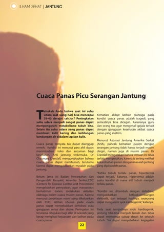 22
ILHAM SEHAT | JANTUNG
T
ahukah Anda bahwa saat ini suhu
udara saat siang hari bisa mencapai
39-40 derajat celcius? Peningkatan
suhu udara menjadi sangat panas dapat
mempengaruhi metabolisme tubuh kita.
Selain itu suhu udara yang panas dapat
membuat kulit kering dan kehilangan
kandungan air didalam lapisan kulit.
Cuaca panas ternyata tak dapat ­dianggap
­remeh. Kondisi ini menurut para ahli ­dapat
menimbulkan risiko dan ancaman bagi
­kesehatan. Ahli jantung terkemuka, Dr
Chauncey Crandall, mengungkapkan bahwa
cuaca panas dapat membunuh, terutama
karena dapat mengakibatkan masalah pada
jantung.
Belum lama ini Badan Pencegahan dan
Pengendali Penyakit Amerika Serikat,CDC
­(Centers for Disease Control and Prevention)
­mengeluarkan pernyataan, agar masyarakat
berhati-hati dalam melakukan aktivitas
­olahraga dalam cuaca musim panas. ­Karena
menurut penjelasan resmi yang ­dikeluarkan
oleh CDC, latihan khusus pada cuaca
­panas dapat menyebabkan dehidrasi atau
­gangguan serius dan stroke. Peringatan ini
terutama ditujukan bagi atlet di sekolah yang
kerap mengikuti kejuaraan dan latihan pada
cuaca panas.
Kematian akibat latihan olahraga pada
kondisi cuaca panas adalah tragedi, yang
­semestinya bisa dicegah. Karenanya guru
dan orang tua agar mengenali gejala terkait
­dengan ­gangguan kesehatan akibat cuaca
panas yang ekstrim.
Menurut Asosiasi Jantung Amerika Serkat
(AHA), puncak kematian pasien dengan
serangan jantung tidak hanya terjadi musim
dingin, namun juga di musim panas. Dr
­Crandall mengatakan bahwa temuan ini tidak
terlalu mengejutkan, karena ia sering melihat
kekambuhan pasien dengan masalah jantung
yang dipicu oleh panas.
“Ketika tubuh terlalu panas, hipertermia
­dapat terjadi,” katanya. Hipertemia adalah
suatu kondisi di mana inti tubuh menjadi
­terlalu panas.
“Kondisi ini, ditambah dengan ­dehidrasi,
­mengakibatkan ketidakseimbangan
­elektrolit, dan sebagai hasilnya, seseorang
­dapat mengalami syok kardiogenik,”katanya.
Pada saat ternjadinya syok kardiogenik,
­jantung tiba-tiba menjadi lemah dan tidak
­dapat memompa cukup darah ke seluruh
tubuh. “Ini dapat menyebabkan kegagalan
Cuaca Panas Picu Serangan Jantung
22
 