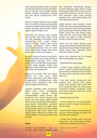 23
multi-organ yang dapat memicu serangan
jantung atau kematian jantung mendadak,”
kata Dr Crandall, yang menjabat sebagai
­Direktur Program tTansplantasi Jantung
dari Palm Beach Cardiovascular Clinic,
­Florida.
Menurut Crandall, kelompok yang sangat
rentan menderita serangan jantung ­akibat
cuaca panas adalah orang-orang yang tidak
terbiasa terhadap panas ekstrem, seperti
negara-negara di bagian utara.
Kelompok usia tertentu, kata Crandall,
juga memiliki risiko lebih tinggi. “Orang
tua ­telah kehilangan kemampuan ­untuk
­mendinginkan suhu tubuh mereka.
­Kelenjar keringat mereka telah kering,
­sehingga ­kemampuan tubuh mereka
­untuk mempertahankan suhu inti tubuh
sudah tidak bekerja dengan baik seperti
ketika mereka masih muda,”katanya.
Data dari Centers for Disease Control (CDC),
AS menyebutkan, panas yang ­berlebihan
menyebabkan kematian 8.015 orang
­antara tahun 1979 dan 2003. ­Penghitungan
ini ­lebih tinggi daripada mereka yang
­kehilangan nyawa akibat dari angin topan,
petir, banjir, dan gempa bumi.
Menurut Dr Crandall, salah satu ­bahaya
terbesar dari suhu panas adalah
­dehidrasi. Kurangnya cairan tubuh dapat
­mengakibatkan ketidakteraturan ­detak
­jantung yang mengancam jiwa yang
­dikenal sebagai fibrilasi atrium.
Sejumlah penelitian telah ­menemukan
bahwa cuaca panas ­meningkatkan
risiko serangan jantung. Crandall
­memperingatkan pasien jantung agar
­berhati-hati dan mencari tempat yang
­dingin saat cuaca panas terjadi. Bahaya
­lainnya,lanjutCrandalladalahbahwa­panas
yang ekstrim menyebabkan ­pembuluh
­darah melebar. Kondisi ini dapat sangat
membahayakan bagi orang yang sedang
menggunakan obat umum seperti obat
­tekanan darah. “Mereka bisa pingsan. Kita
melihat kejadian ini sepanjang waktu,”kata
Crandall.
Gejala
Crandall mengungkapkan, cuaca pa-
nas juga dapat memicu sengatan panas
atau heatstroke. Penderitanya biasanya
­memiliki beberapa gejala seperti, kurang
­berkeringat, dengan kulit terasa panas dan
kering ketika disentuh, mual dan ­muntah,
kulit memerah, napas cepat, jantung
­berdetak cepat, sakit kepala, kejang otot
serta hilangnya kesadaran.
Gejala pertama yang biasanya muncul
adalah kram panas yang terjadi pada, kaki,
tangan dan perut. Jika tidak segera ­diobati,
gejala yang terjadi berikutnya ­adalah sakit
kepala, pusing atau sakit kepala ringan,
mual, dan kulit yang terasa dingin dan
­lembab. Jika gejala ini tidak ditangani,
kondisi ini dapat mengancam jiwa.
“Salah satu hal paling penting untuk
­mengenali tentang heatstroke, dan lainnya
yang berhubungan dengan masalah ­panas
adalah bahwa kodisi sebetulnya dapat
­dihindari,”kata Dr Crandall.
Berikut tips sederhana dari Dr Crandall
dalam menghadapi cuaca panas:
• Pakailah pakaian yang longgar.
• Pastikan Anda terhidrasi dengan baik.
Minum1-3gelasairsebelumkeluarruangan,
dankemudianmelanjutkanminumairsetiap
20-menit, bahkan jika Anda merasa sedang
tidak haus.
• Jika Anda sedang mengonsumsi obat
­hipertensi atau jantung, perlu diingat
bahwa Anda mungkin akan merasa efek
panas yang lebih tajam dan harus segera
­mengambil ­tindakan pencegahan. Anda
bisa ­meminta bantuan dokter jika merasa
butuh ­penyesuaian.
• Pakailah topi bertepi lebar.
• Hindari alkohol dan minuman berkafein,
karena minuman ini dapat menarik air ke-
luar dari tubuh.
• Berhati-hatilah berjalan atau berolahraga
di panas. Tetap berolahraga di tempat yang
teduh bila memungkinkan.
• Hindari sinar matahari pada siang hari
hingga jam 3 sore, karena panas matahari
sangat intens ketika jam-jam tersebut.
(Sumber: Kompas Health)
23
 