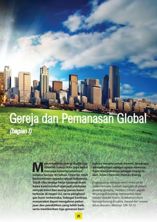 25
Gereja dan Pemanasan Global
M
emanfaatkan energi dunia saja
tidaklah cukup. Kita juga harus
menjaga keberlanjutannya.
Selama hampir 85 tahun, Chevron telah
berkomitmen kepada rakyat Indonesia.
Tujuh ribu tenaga kerja nasional mem-
bawa kami tumbuh menjadi produsen
minyak bumi dan energi panas bumi
terbesar di negeri ini, serta penghasil
gas bumi terkemuka. Sebagai hasilnya,
masyarakat dapat mengakses peker-
jaan dan pendidikan yang lebih baik,
serta memberikan tiga generasi beri-
kutnya sesuatu untuk dinanti. Beberapa
menyebutnya sebagai upaya manusia.
Kami menyebutnya sebagai energi in-
sani. Iklan Chevron: Human Energy
Engkau yang melepas mata-mata air ke
dalam lembah-lembah, mengalir di antara
gunung-gunung, memberi minum segala
binatang di padang, memuaskan haus
keledai-keledai hutan; di dekatnya diam
burung-burung di udara, bersiul dari antara
daun-daunan. Mazmur 104: 10-12
(bagian I)
 