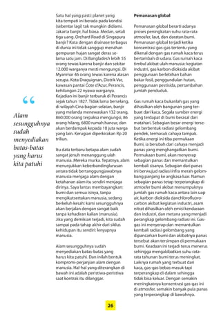 26
Satu hal yang pasti: planet yang
kita tempati ini berada pada kondisi
­(sebentar lagi) tak mungkin didiami.
Jakarta banjir, hal biasa. Medan, setali
tiga uang. Orchard Road di Singapura
banjir? Kota dengan drainase terbagus
di dunia ini tidak sanggup menahan
gempuran hujan sangat deras se-
lama satu jam. Di Bangladesh lebih 55
orang tewas karena banjir dan sekitar
12.000 warganya mesti mengungsi. Di
­Myanmar 46 orang tewas karena alasan
serupa. Kota Draguignan, Distrik Var,
kawasan pantai Cote d’Azur, ­Perancis,
kehilangan 22 nyawa warganya.
­Kejadian ini banjir terburuk di Perancis
sejak tahun 1827. Tidak lama berselang,
di wilayah Cina bagian selatan, banjir
yang melanda menewaskan 132 orang,
860.000 orang terpaksa mengungsi, 86
orang hilang, 6800 rumah hancur, dan
akan berdampak kepada 10 juta warga
yang lain. Kerugian diperkirakan Rp 20
triliun.
Itu data terbaru betapa alam sudah
sangat jenuh menanggung ulah
­manusia. Mereka murka. Tepatnya, alam
­menunjukkan ­keberbandinglurusan
antara tidak bertanggungjawabnya
­manusia menjaga alam dengan
­ketahanan alam itu sendiri menjaga
dirinya. Saya ­lantas ­membayangkan:
bumi dan semua ­isinya, tanpa
­mengikutsertakan ­manusia, sedang
berkeluh kesah: kami sesungguhnya
akan berjalan dengan sangat baik
tanpa kehadiran kalian (manusia).
Jika yang demikian terjadi, kita sudah
­sampai pada tahap akhir dari siklus
­kehidupan itu sendiri: lenyapnya
­manusia.
Alam sesungguhnya sudah
­menyediakan batas-batas yang
harus kita patuhi. Dan inilah bentuk
­kompromi-perjanjian alam dengan
manusia. Hal-hal yang diterangkan di
bawah ini adalah peristiwa-peristiwa
saat kontrak itu dilanggar.
Pemanasan global
Pemanasan global berarti adanya
­proses peningkatan suhu rata-rata
atmosfer, laut, dan daratan bumi.
­Pemanasan global terjadi ketika
­konsentrasi gas-gas tertentu yang
dikenal dengan gas rumah kaca terus
bertambah di udara. Gas rumah kaca
timbul akibat ulah manusia: ­kegiatan
industri, gas karbon dioksida ­akibat
penggunaan berlebihan bahan
bakar fosil, penggundulan hutan,
­penggunaan pestisida, pertambahan
jumlah penduduk.
Gas rumah kaca bukanlah gas yang
dihasilkan oleh bangunan yang ter-
buat dari kaca. Segala sumber energi
yang terdapat di bumi berasal dari
­matahari. Sebagian besar energi terse-
but ­berbentuk radiasi gelombang
pendek, termasuk cahaya tampak.
Ketika ­energi ini tiba permukaan
Bumi, ia ­berubah dari cahaya menjadi
panas yang ­menghangatkan bumi.
Permukaan bumi, akan menyerap
sebagian panas dan memantulkan
kembali sisanya. ­Sebagian dari panas
ini ­berwujud radiasi infra merah gelom-
bang ­panjang ke angkasa luar. Namun
sebagian panas tetap terperangkap di
atmosfer bumi akibat menumpuknya
jumlah gas rumah kaca antara lain uap
air, karbon dioksida danchlorofluoro-
carbon akibat kegiatan industri, asam
nitrat ­dihasilkan oleh emisi kendaraan
dan industri, dan metana yang ­menjadi
perangkap gelombang radiasi ini. Gas-
gas ini menyerap dan ­memantulkan
kembali radiasi gelombang yang
dipancarkan bumi dan akibatnya panas
tersebut akan tersimpan di permukaan
bumi. Keadaan ini terjadi terus menerus
­sehingga mengakibatkan suhu rata-
rata tahunan bumi terus meningkat.
Laiknya rumah yang terbuat dari
kaca, gas-gas bebas masuk tapi
­terperangkap di dalam sehingga
tidak bisa keluar. Dengan semakin
­meningkatnya konsentrasi gas-gas ini
di atmosfer, semakin banyak pula panas
yang terperangkap di bawahnya.
Alam
sesungguhnya
sudah
­menyediakan
batas-batas
yang harus
kita patuhi
“
 