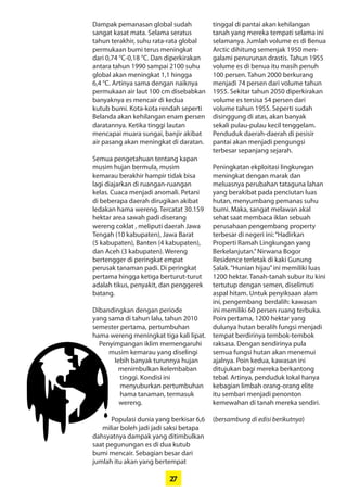 27
Dampak pemanasan global sudah
­sangat kasat mata. Selama seratus
tahun terakhir, suhu rata-rata global
permukaan bumi terus meningkat
dari 0,74 °C-0,18 °C. Dan diperkirakan
antara tahun 1990 sampai 2100 suhu
global akan meningkat 1,1 hingga
6,4 °C. Artinya sama dengan naiknya
permukaan air laut 100 cm ­disebabkan
banyaknya es mencair di kedua
­kutub bumi. Kota-kota rendah seperti
­Belanda akan kehilangan enam ­persen
daratannya. Ketika tinggi lautan
­mencapai muara sungai, banjir akibat
air pasang akan meningkat di daratan.
Semua pengetahuan tentang ­kapan
musim hujan bermula, musim
­kemarau berakhir hampir tidak bisa
lagi diajarkan di ruangan-ruangan
kelas. Cuaca menjadi anomali. Petani
di beberapa daerah dirugikan akibat
ledakan hama wereng. Tercatat 30.159
hektar area sawah padi diserang
wereng coklat , meliputi daerah Jawa
Tengah (10 kabupaten), Jawa Barat
(5 kabupaten), Banten (4 kabupaten),
dan Aceh (3 kabupaten). Wereng
bertengger di peringkat empat
­perusak tanaman padi. Di peringkat
pertama hingga ketiga berturut-turut
adalah tikus, penyakit, dan penggerek
batang.
Dibandingkan dengan periode
yang sama di tahun lalu, tahun 2010
­semester pertama, ­pertumbuhan
hama wereng meningkat tiga kali lipat.
Penyimpangan iklim ­memengaruhi
musim kemarau yang diselingi
lebih banyak turunnya ­hujan
­menimbulkan ­kelembaban
tinggi. Kondisi ini
­menyuburkan ­pertumbuhan
hama tanaman, termasuk
wereng.
Populasi dunia yang berkisar 6,6
miliar boleh jadi jadi saksi betapa
dahsyatnya dampak yang ­ditimbulkan
saat ­pegunungan es di dua ­kutub
bumi mencair. Sebagian besar dari
jumlah itu akan yang bertempat
tinggal di pantai akan kehilangan
tanah yang mereka tempati selama ini
selamanya. Jumlah volume es di Benua
Arctic ­dihitung semenjak 1950 men-
galami penurunan drastis. Tahun 1955
­volume es di benua itu masih penuh
100 ­persen. Tahun 2000 berkurang
­menjadi 74 persen dari volume tahun
1955. Sekitar tahun 2050 ­diperkirakan
volume es tersisa 54 persen dari
volume tahun 1955. Seperti sudah
disinggung di atas, akan banyak
sekali pulau-pulau kecil tenggelam.
­Penduduk daerah-daerah di ­pesisir
pantai akan menjadi pengungsi
­terbesar ­sepanjang sejarah.
Peningkatan ekploitasi ­lingkungan
meningkat dengan marak dan
­meluasnya perubahan tataguna lahan
yang berakibat pada penciutan luas
hutan, menyumbang pemanas suhu
bumi. Maka, sangat melawan akal
­sehat saat membaca iklan sebuah
­perusahaan ­pengembang ­property
terbesar di negeri ini:­“Hadirkan
­Properti Ramah Lingkungan yang
Berkelanjutan.”Nirwana Bogor
­Residence terletak di kaki Gunung
Salak.“Hunian hijau”ini memiliki luas
1200 hektar. Tanah-tanah subur itu kini
tertutup dengan semen, diselimuti
aspal hitam. Untuk penyiksaan alam
ini, pengembang berdalih: kawasan
ini memiliki 60 persen ruang terbuka.
Poin pertama, 1200 hektar yang
­dulunya hutan beralih fungsi menjadi
tempat berdirinya tembok-tembok
raksasa. Dengan sendirinya pula
semua fungsi hutan akan ­menemui
ajalnya. Poin kedua, kawasan ini
ditujukan bagi mereka ­berkantong
tebal. Artinya, penduduk lokal hanya
kebagian limbah orang-orang elite
itu ­sembari menjadi penonton
­kemewahan di tanah mereka sendiri.
(bersambung di edisi berikutnya)
 