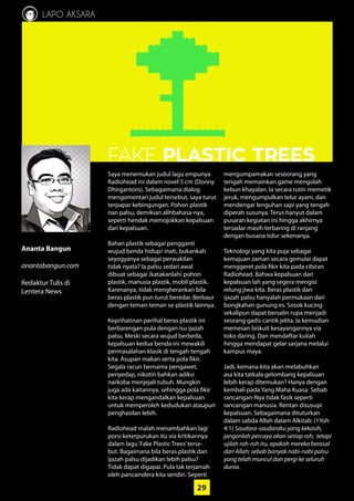 29
LAPO AKSARA
Ananta Bangun
anantabangun.com
Redaktur Tulis di
­Lentera News
29
FAKE PLASTIC TREES
Saya menemukan judul lagu empunya
Radiohead ini dalam novel 5 cm ­(Donny
Dhirgantoro). Sebagaimana dialog
­mengomentari judul tersebut, saya ­turut
terpapar kebingungan. Pohon plastik
nan palsu, demikian alihbahasa-nya,
­seperti hendak memojokkan kepalsuan
dari kepalsuan.
Bahan plastik sebagai pengganti
­wujud benda hidup/ mati, ­bukankah
­seyogyanya sebagai perwakilan
tidak nyata? Ia palsu sedari awal
dibuat ­sebagai (katakanlah) pohon
­plastik, ­manusia plastik, mobil plastik.
­Karenanya, tidak mengherankan bila
beras plastik pun turut beredar. Berbaur
dengan teman-teman se-plastik lainnya.
Keprihatinan perihal beras plastik ini
berbarengan pula dengan isu ijazah
palsu. Meski secara wujud berbeda,
­kepalsuan kedua benda ini mewakili
permasalahan klasik di tengah-tengah
kita. Asupan makan serta pola fikir.
­Segala racun bernama pengawet,
­penyedap, nikotin bahkan adiksi
­narkoba menjejali tubuh. Mungkin
juga ada kaitannya, sehingga pola fikir
kita kerap mengandalkan kepalsuan
­untuk memperoleh kedudukan ataupun
­penghasilan lebih.
Radiohead malah menambahkan lagi
porsi keterpurukan itu via kritikannya
dalam lagu‘Fake Plastic Trees’terse-
but. Bagaimana bila beras plastik dan
ijazah palsu dijadikan lebih palsu?
Tidak dapat digapai. Pula tak terjamah
oleh ­pancaindera kita sendiri. Seperti
mengumpamakan seseorang yang
tengah memainkan game mengolah
kebun khayalan. Ia secara rutin memetik
jeruk, mengumpulkan telur ayam, dan
mendengar lenguhan sapi yang tengah
diperah susunya. Terus hanyut dalam
pusaran kegiatan ini hingga akhirnya
tersadar masih terbaring di ranjang
­dengan busana tidur sekenanya.
Teknologi yang kita puja sebagai
­kemajuan zaman secara gemulai ­dapat
menggeret pola fikir kita pada ­cibiran
Radiohead. Bahwa kepalsuan dari
­kepalsuan lah yang segera ­mengisi
relung jiwa kita. Beras plastik dan
ijazah palsu hanyalah permukaan dari
­bongkahan gunung es. Sosok kucing
sekalipun dapat bersalin rupa menjadi
seorang gadis cantik jelita. Ia ­kemudian
memesan biskuit kesayangannya via
toko daring. Dan mendaftar kuliah
hingga mendapat gelar sarjana melalui
kampus maya.
Jadi, kemana kita akan melabuhkan
asa kita tatkala gelombang kepalsuan
lebih kerap ditemukan? Hanya ­dengan
kembali pada Yang Maha Kuasa. Sebab
rancangan-Nya tidak fasik seperti
rancangan manusia. Rentan disusupi
­kepalsuan. Sebagaimana dituturkan
dalam sabda Allah dalam Alkitab: (1Yoh
4:1) Saudara-saudaraku yang kekasih,
janganlah percaya akan setiap roh, tetapi
ujilah roh-roh itu, apakah mereka berasal
dari Allah; sebab banyak nabi-nabi palsu
yang telah muncul dan pergi ke seluruh
dunia.
 