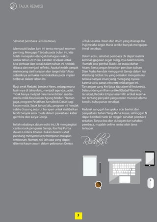 3
Redaksi
3
TAJUK REDAKSI
Sahabat pembaca Lentera News,
Memasuki bulan Juni ini tentu menjadi momen
penting. Mengapa? Sebab pada bulan ini, kita
telah menapaki setengah bahagian waktu
­untuk tahun 2015 ini. Catatan resolusi untuk
kita ­perbuat dan capai dalam tahun ini hendak
­dibaca dan menjadi refleksi. Apakah telah banyak
­melenceng dari harapan dan target kita? Atau
sebaliknya semakin mendekatkan pada impian
terbesar dalam tahun ini.
Bagi awak Redaksi Lentera News, sebagaimana
lazimnya di tahun lalu, menjadi agenda padat.
Tidak hanya meliput dan menerbitkan media-
media milik Keuskupan Agung Medan. Namun
juga, program Pelatihan Jurnalistik Dasar bagi
kaum muda. Sejak tahun lalu, program ini hendak
selalu diusung seturut harapan untuk melibatkan
lebih banyak anak muda dalam pewartaan kabar
gembira dan karya Gereja.
Inilah sebabnya, dalam edisi ini, LN ­mengangkat
cerita sosok pengurus Gereja, ibu Puji Purba
dalam Lentera Khusus. Bukan dalam sudut­
­pandang menyorot kepemimpinan maupun
­terobosan. Namun, sisi lain apa yang dapat
­ditemui kaum awam dalam pelayanan Gereja
­untuk sesama. Kisah dan ilham yang diserap ibu
Puji melalui Legio Maria sedikit banyak ­mengupas
ihwal tersebut.
Dalam edisi, sahabat pembaca LN dapat melirik
kembali gagasan segar Bung Joss dalam ­kolom
‘Rumah Joss’perihal Black List atawa daftar
hitam. Serta jangan lewatkan percikan tulisan
Dian ­Purba hendak menggamit Gereja dalam isu
Warming Global. Isu yang semakin mengemuka
tatkala banyak insan yang meregang nyawa
karena suhu panas ekstrem belakangan ini.
Tantangan yang kini juga kita alami di Indonesia.
Seturut dengan ilham artikel Global Warming
tersebut, Redaksi LN pun memilih artikel keseha-
tan tentang penyakit yang rentan muncul selama
kondisi suhu panas tersebut.
Redaksi sungguh bersyukur atas berkat dan
penyertaan Tuhan Yang Maha Kuasa, sehingga LN
dapat kembali hadir ke tengah sahabat pembaca
sekalian. Tanpa doa dan dukugan dari sahabat
pembaca, majalah online tentu telah lama­
­terkapar.
 