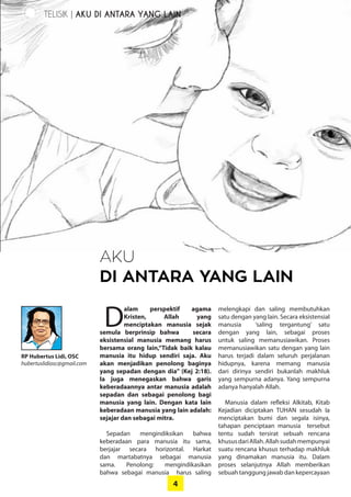 4
RP Hubertus Lidi, OSC
hubertuslidiosc@gmail.com
AKU
DI ANTARA YANG LAIN
TELISIK | AKU DI ANTARA YANG LAIN
D
alam perspektif ­agama
­Kristen, Allah yang
­menciptakan ­manusia ­sejak
semula ­berprinsip bahwa secara
­eksistensial manusia memang harus
bersama orang lain,“Tidak baik kalau
manusia itu hidup sendiri saja. Aku
akan menjadikan penolong baginya
yang sepadan dengan dia” (Kej 2:18).
Ia juga menegaskan bahwa garis
­keberadaannya antar manusia adalah
sepadan dan sebagai penolong bagi
manusia yang lain. Dengan kata lain
keberadaan manusia yang lain adalah:
sejajar dan sebagai mitra.
Sepadan mengindiksikan bahwa
­keberadaan para manusia itu sama,
­berjajar secara horizontal. Harkat
dan martabatnya sebagai manusia
sama. ­Penolong: mengindikasikan
bahwa ­sebagai manusia harus saling
­melengkapi dan saling ­membutuhkan
satu dengan yang lain. Secara ­eksistensial
manusia ‘saling ­tergantung’ satu
­dengan yang lain, ­sebagai proses
­untuk saling ­memanusiawikan. Proses
­memanusiawikan satu dengan yang lain
harus terjadi dalam seluruh ­perjalanan
hidupnya, karena memang manusia
dari dirinya sendiri bukanlah makhluk
yang sempurna adanya. Yang sempurna
­adanya hanyalah Allah.
Manusia dalam refleksi Alkitab, Kitab
­Kejadian diciptakan TUHAN ­sesudah Ia
menciptakan bumi dan ­segala isinya,
­tahapan penciptaan manusia ­tersebut
tentu sudah tersirat sebuah ­rencana
­khususdariAllah.Allahsudah­mempunyai
suatu rencana khusus ­terhadap makhluk
yang dinamakan manusia itu. Dalam
­proses selanjutnya Allah memberikan
­sebuah tanggung jawab dan kepercayaan
 