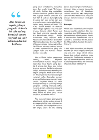 5
yang besar ­terhadapnya, mengelola
alam dan segala isinya. “Berfirman-
lah ­Allah: ­“Baiklah kita menjadikan
­manusia menurut gambar dan rupa
kita, supaya mereka berkuasa atas
ikan-ikan di laut dan burung-burung
di udara, dan atas ­ternak, dan atas
­seluruh bumi dan atas segala ­binatang
melata yang merayap di bumi.” (Kej
1:26) Dalam konteks ini manusia
hadir sebagai ciptaan, yang khas dan
­khusus, Manusia ­diberi ­Tuhan akal
dan budi sehingga ­manusia ­sadar
atas kerberadaan ­dirinya. ­Hanya
­manusialah yang ­menurut Kitab
­Kejadian ­dikatakan bahwa diciptakan
Allah seturut gambar dan rupa ­Allah*.
Walaupun sebagai ciptaan yang khas
dan khusus, mansuia itu tetap berada
di antara ciptaan-ciptaan yang lain.
Dengan kata lain manusia berada
­diantara yang ada.
Mercea Eliade dalam ­gagasannya
tentang homo religiosus
­menempatkan munusia sebagai alam
kecil alias mikro kosmo yang bera-
da di antara alam besar atau makro
­kosmos. Manusia dari keberadaannya
dirinya, sedang menunjukkan bagian-
bagian yang ada dalam dunia makro
ini. ­Misalnya mata disamakan dengan
matahari, nafas disamakan ­dengan
angin, dahi disamakan dengan ­bulan
penuh. Gagasan Eliade ini demi
­mempertentangkan ­pandangannnya
yang lain tentang manusia ­profan,
manusia profan adalah manusia yang
tidak beragama, manusia ­modern
yang hidup di alam yang tanpa
­sakralitas, bulat-bulat ilmia**.
Aku bukanlah segala-galanya yang
ada di dunia ini. Aku sedang berada di
antara yang hal-hal yang kelihatan dan
tak kelihatan, misalnya ­pohon-pohon
dan angin, udara dll. Aku sedang
­berada dalam cengkraman kekuatan-
kekuatan besar, misalnya cakrawala,
lautan-lautan luas dll. Kesadaran
tersebut membuat Aku menghargai
dan memaknai ‘keberadaan yang lain’
sebagai konsekwensi dari kehidupan
religiositas.
Keterangan:
* Konteks refleksi ini bertolak dari paham penciptaan
dunia yang berasal dari tradisi Yahwis, dalam men-
ciptakan dunia Yahwe/TUHAN digambarkan bertin-
daksecaraberdaulattanpaadapembantu. Semuan-
ya berdasarkan kuasa dan kehendak-Nya. S Prof.Dr.
Louis Leahy SJ, Kosmos Mnusia dan Allah, (Kanisius
dan BPK Gunung Mulia, Yogyakarta dan Jakarta –
1996)hal35.
** Homo religious atau manusia yang beragama,
merupakan tipe manusia yang hidup dalam alam
yang sacral penuh dengan nilai-nila religious.
Manusia dapat menikmati sakralitasnya melalui
alam yang ada. Pengalaman dan penghayatan ini
dapat juga membentuk kepribadian manusia itu.
M.Sastrapratedja(editor) Mnusia Multi Dimensional,
(PTGramediaJkakarta1983)hal37-45.
Aku bukanlah
­segala-galanya
yang ada di ­dunia
ini. Aku sedang
­berada di antara
yang ­hal-hal yang
­kelihatan dan tak
kelihatan
“
 