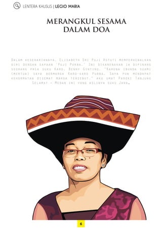 6
LENTERA KHUSUS | LEGIO MARIA
Dalam kesehariannya, Elisabeth Sri Puji Astuti ­memperkenalkan
diri dengan sapaan ‘Puji Purba.’ Ini dikarenakan ia ­dipinang
­seorang pria suku Karo, Benny Ginting. “Karena ibunda ­suami
­(mertua) saya bermarga Karo-karo Purba. Saya pun mendapat
­kehormatan disemat marga tersebut,” aku umat Paroki Tanjung
­Selamat – Medan ini yang aslinya suku Jawa.
MERANGKUL SESAMA
DALAM DOA
 