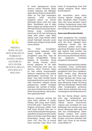 7
Di ranah kepengurusan ­Gereja,
­alumnus Institut Pertanian ­Bogor
tersebut beberapa kali ­dilibatkan
dalam Dewan Pengurus ­Paroki (DPP).
Selain itu, Puji juga ­meluangkan
­waktunya untuk ­komunitas
­kategorial seperti: Lex Orientis
­(kelompok literasi umat) dan Legio
Maria. ­“Keterlibatan saya di Legio
Maria sungguh pas dengan peran di
DPP.YaknidiKomisiKerasulanAwam,”
katanya seraya ­menambahkan
­pertemuan di LM ­rutin ­berlangsung
setiap akhir pekan. Legio Maria
­(bahasa Latin: Legio Mariae) adalah
sebuah kelompok kerasulan awam
Katolik yang melayani Gereja Katolik
secara sukarela.
Puji Purba mengatakan,
­masing-masing pelayanan dalam
­Gereja ­Katolik ­memiliki nilai
­pengalaman yang khas. “Saya tak
­hendak mengkerdilkan bahwa
­kegiatan di komunitas ­Gereja
lain kurang menarik, namun
­­konsep ­pelayanan di LM telah
lama ­memancing ­minat saya,” aku
­alumnus ­Intitut Pertanian Bogor
ini. Kala ­sedang ­mempersiapkan
­kelulusan magisternya, Puji ­sempat
­diperkenalkan komunitas LM di
­Bogor. “Saya tidak memiliki banyak
­kesempatanbertemusaatitu.­Namun
telah memahami sebagian konsep
pelayanannya. Setelah mendapat
pekerjaan dan menikah di Medan,
saya nemu kembali komunitas LM di
ParokiTanjung Selamat. Jadi ya lekas-
lekas gabung kembali.”
Menurut sejarahnya, pertama kali
­Legio Maria didirikan di Dublin,
­Irlandia, oleh orang awam Katolik,
Frank Duff, pada 7 September 1921.
Anggota pertamanya adalah Frank
Duff, Pastor Micahel Toher dan 13
wanita.Padaawal­perkembangannya,
­LegioMariasempat­tersendat-sendat.
Namun ­kemudian Legio Maria ­dapat
berkembang dengan baik. Pada
­tahun 1931, Paus Pius XI memuji
­karya kerasulan Legio Maria. Paus
Paulus VI ­mengundang Frank Duff
­sebagai Pengamat Awam dalam
­Konsili Vatikan II.
Puji menuturkan, peran utama
­seorang legioner (anggota LM)
ialah menghadiri Rapat Presidium
selain doa, karya kerasulan seperti
misalnya mengunjungi orang sakit,
­‘merangkul’umat untuk kembali aktif
dan membantu tugas paroki.
Sama-sama Merasakan Berkat
Dalam pengalaman Puji, ­menjalani
tugas seorang legioner tidak ­begitu
rumit dan berat. “Sebagian ­besar
­kegiatannya bersifat doa dan
­memotivasi saudara seiman. Dan
juga kerap diingatkan secara ­ringkas
agar legioner tidak memberi dan
tidak menerima pemberian apapun
dari umat yang disambangi,”katanya.
Lalu bagaimana mendapat
­pengalaman spiritualnya?
“Banyakpunyapersepsikalau­sekedar
mendoakan hanya ­memberatkan
umatyang­dikunjungi.Namun,dalam
pengalaman kami ­justru ­sebaliknya.
Sebab mereka yang ­dikunjungi
­sebenarnya juga rindu temu sapa
dengan keluarga dari Gereja juga,”
ujar Puji. ­“Umumnya ­keluarga umat
yang dikunjungi tengah dirundung
sakit atau kemalangan. Mereka tidak
selalu mengharapkan pemberian
materi. Namun kehadiran kita untuk
mendengarkandanberdoa­bersama.”
Doa dan sharing dengan sesama
umat juga menginspirasi para
­Legioner. Tidak terkecuali bagi Puji.
“Hampir seluruh teman-teman
­Legioner juga mendapati diri turut
berbahagia, saat seorang umat yang
pernah ­dikunjungi telah pulih dari
sakit atau kemalangannya. Dalam
keadaan tersebut, baik saudara
yang dikunjungi dan para Legioner
­ternyata sama-sama terberkati oleh
Allah,” tutur Dosen di satu kampus
swasta Medan ini.
Mereka
tidak selalu
­mengharapkan
pemberian
­materi. Namun
kehadiran
kita untuk
­mendengarkan
dan berdoa
­bersama
“
 