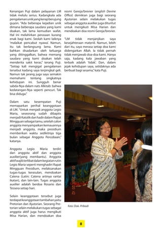 8
Kenangan Puji dalam pelayanan LM
tidak melulu serius. Kadangkala ada
pengalamanunikyangkerap­berujung
guyon. “Ada beberapa ­kejadian unik
dimana beberapa ­saudara yang kami
doakan, tak lama kemudian wafat.
Hal ini ­melahirkan perasaan kurang
enak bagi kami. ­Seolah kami laiknya­
­‘malaikat ­pencabut nyawa’. Namun,
itu tak berlangsung lama. Kami
­bahkan disadarkan oleh keluarga
yang ­ditinggalkan, bahwa memang
saudara yang kami doakan telah
­menderita sakit keras,” terang Puji.
“Setiap kali mengigat ­pengalaman
tersebut ­kadang saya terpingkal geli.
Namun tak jarang juga saya ­semakin
­memahami tentang ­singkatnya
­kehidupan ini. Sungguh benar
­sabda-Nya dalam nats Alkitab: bahwa
kedatangan-Nya seperti ­pencuri. Tak
bisa diduga.”
Dalam satu kesempatan Puji
­memaparkan perihal keanggotaan
di LM. “Untuk menjadi anggota ­Legio
­Maria, seseorang sudah ­dibaptis
­menjadiKatolikdanhadirdalam­Rapat
Mingguansebagaitamu,­setelahcalon
anggota ­menyampaikan kemauannya
menjadi anggota, maka presidium
memberikan waktu sedikitnya tiga
bulan sebagai Anggota Percobaan,”
katanya.
Anggota Legio Maria terdiri
dari ­anggota aktif dan anggota
auxilier(yang membantu). Anggota
­aktifwajibterlibatdalamkegiatanrutin
Legio Maria seperti ­menghadiri Rapat
Mingguan Presidium, ­melaksanakan
tugas-tugas kerasulan, mendoakan
Catena (Latin: Catena ­artinya rantai
ikatan), dan lain-lain. Tugas anggota
auxilier adalah berdoa Rosario dan
Tessera setiap hari.
Selain keanggotaan tersebut juga
­terdapatkeanggotaantambahan­yaitu
Pretorian dan Ajutorian. ­Seorang Pre-
torian selain melakukan tugas ­sebagai
anggota aktif juga harus mengikuti
Misa Harian, dan ­mendoakan doa
resmi ­­Gereja/­brevier (english Devine
Office) demikian juga bagi seorang
­Ajutorian selain ­melakukan tugas
­sebagai anggota auxilier juga ­dituntut
untuk ­mengikuti Misa Harian dan
mendoakan doa ­resmi Gereja/brevier.
“LM tidak menjanjikan saya
­kesejahteraan materiil. Namun, ­lebih
dari itu, saya merasa setiap doa kami
didengarkan Allah. Ia tidak ­pernah
tidak menjawab doa-doa kami. ­Hanya
saja, kadang kala jawaban yang
­terbaik adalah ‘tidak’. Dan, dalam
­jejak kehidupan saya, setidaknya ada
­berbuat bagi sesama,”kata Puji.
foto: Dok. Pribadi
 