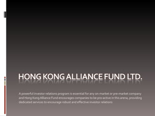 A powerful investor relations program is essential for any on-market or pre-market company
and Hong Kong Alliance Fund encourages companies to be pro-active in this arena, providing
dedicated services to encourage robust and effective investor relations
 