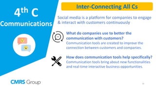 4th C
Communications
Social media is a platform for companies to engage
& interact with customers continuously
What do companies use to better the
communication with customers?
Communication tools are created to improve the
connection between customers and companies.
How does communication tools help specifically?
Communication tools bring about new functionalities
and real-time interactive business opportunities.
16
Inter-Connecting All Cs
 