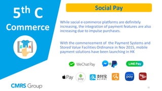 5th C
Commerce
While social e-commerce platforms are definitely
increasing, the integration of payment features are also
increasing due to impulse purchases.
With the commencement of the Payment Systems and
Stored Value Facilities Ordinance in Nov 2015, mobile
payment solutions have been launching in HK
Social Pay
22
 