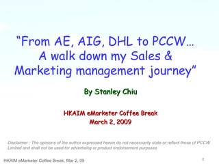 “ From AE, AIG, DHL to PCCW… A walk down my Sales & Marketing management journey” HKAIM eMarketer Coffee Break, Mar 2, 09 HKAIM eMarketer Coffee Break March 2, 2009 By Stanley Chiu Disclaimer : The opinions of the author expressed herein do not necessarily state or reflect those of PCCW Limited and shall not be used for advertising or product endorsement purposes   