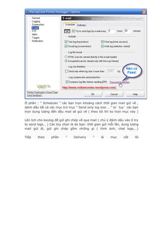 Ở phần : ” Scheduler ” các bạn trọn khoảng cách thời gian mail gửi về ,
dánh dấu tất cả các mục trừ mục ” Send only log size … ” la` tuy` các bạn
trọn dung lượng đến đâu mail sẽ gủi về ( theo tôi thì ko trọn mục này )
Lên lịch cho keylog để gửi ghi chép về qua mail ( chú ý đánh dấu vào ô try
to send logs… ) Các tùy chọn là do bạn: thời gian gửi mỗi lần, dung lượng
mail gửi đi, gửi ghi chép gồm những gì ( hình ảnh, chat logs,…)
Tiếp theo phần ” Delivery ” là mục cốt lõi
 