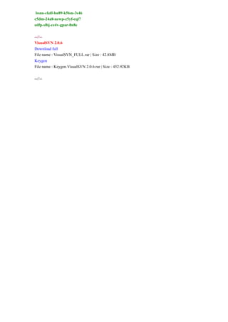 bsnn-ckdl-hu89-k56m-3s46
c5dm-24a8-newp-z5yf-eql7
edfp-slbj-ce4v-gpar-8n8e
--//--
VisualSVN 2.0.6
Download full
File name : VisualSVN_FULL.rar | Size : 42.8MB
Keygen
File name : Keygen.VisualSVN 2.0.6.rar | Size : 452.92KB
--//--
 