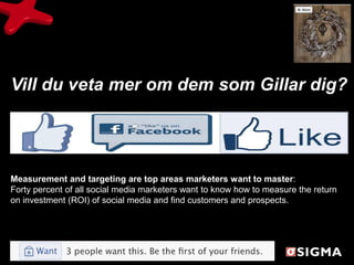 Vill du veta mer om dem som Gillar dig?




Measurement and targeting are top areas marketers want to master:
Forty percent of all social media marketers want to know how to measure the return
on investment (ROI) of social media and find customers and prospects.
 