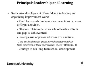 Principals leadership and learning
• Successive development of confidence in leading and
organizing improvement work:
- Keep focus and communicate connections between
different activities.
- Observe relations between school/teacher efforts
and pupils’ achievement.
- Strategic use of personnel resources and time:
”I use my development group more distinct giving them
tasks connected to these improvement efforts” (Principal 1)
- Courage to run long-term school development
 