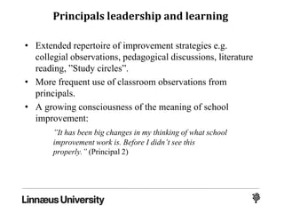 Principals leadership and learning
• Extended repertoire of improvement strategies e.g.
collegial observations, pedagogical discussions, literature
reading, ”Study circles”.
• More frequent use of classroom observations from
principals.
• A growing consciousness of the meaning of school
improvement:
”It has been big changes in my thinking of what school
improvement work is. Before I didn’t see this
properly.” (Principal 2)
 