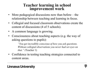 Teacher learning in school
improvement work
• More pedagogical discussions now than before – the
relationship between teaching and learning in focus.
• Collegial and focused classroom observations create the
content of discussions (4 of 5 schools).
• A common language is growing.
• Consciousness about teaching aspects (e.g. the way of
asking questions to pupils):
”You get incredibly conscious of how you ask questions.
Without collegial observations you never had set eyes on
that.” (Teacher 1)
• Confidence in testing teaching strategies connected to
content areas.
 