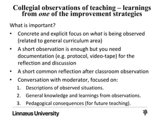 Collegial observations of teaching – learnings
from one of the improvement strategies
What is important?
• Concrete and explicit focus on what is being observed
(related to general curriculum area)
• A short observation is enough but you need
documentation (e.g. protocol, video-tape) for the
reflection and discussion
• A short common reflection after classroom observation
• Conversation with moderator, focused on:
1. Descriptions of observed situations.
2. General knowledge and learnings from observations.
3. Pedagogical consequences (for future teaching).
 