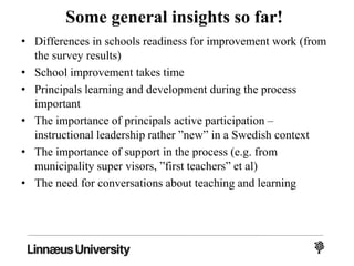 Some general insights so far!
• Differences in schools readiness for improvement work (from
the survey results)
• School improvement takes time
• Principals learning and development during the process
important
• The importance of principals active participation –
instructional leadership rather ”new” in a Swedish context
• The importance of support in the process (e.g. from
municipality super visors, ”first teachers” et al)
• The need for conversations about teaching and learning
 